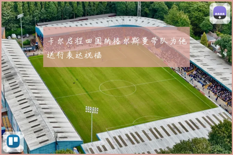 卡尔启程回国纳格尔斯曼带队为他送行表达祝福