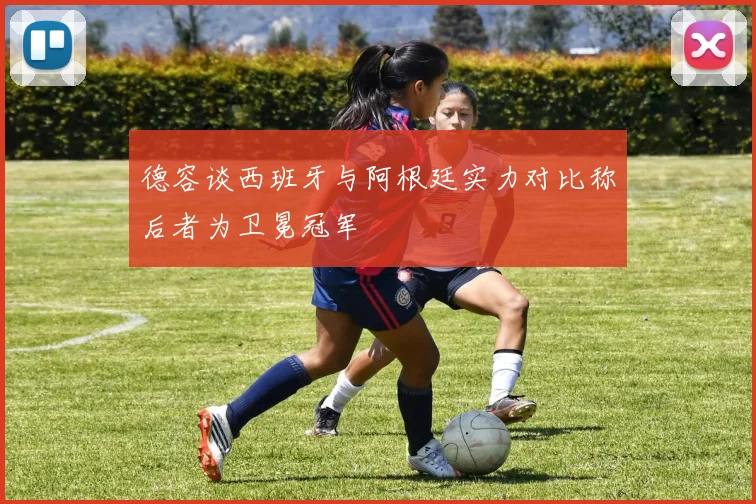 德容谈西班牙与阿根廷实力对比称后者为卫冕冠军