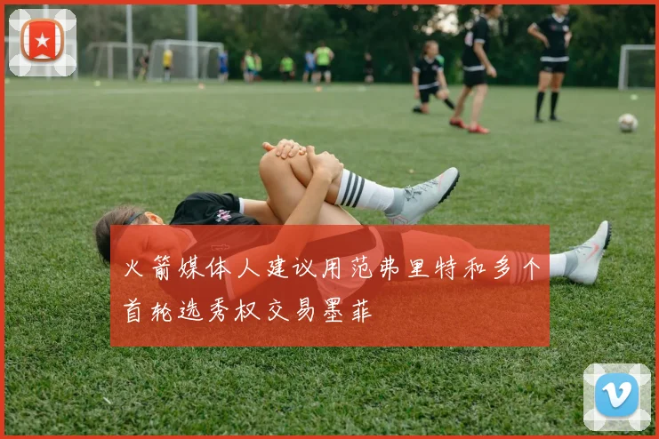 火箭媒体人建议用范弗里特和多个首轮选秀权交易墨菲
