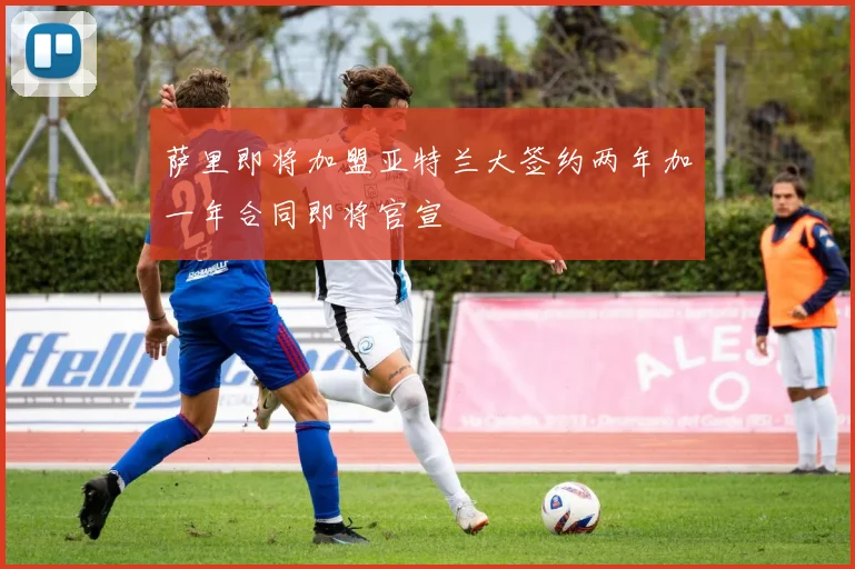 萨里即将加盟亚特兰大签约两年加一年合同即将官宣