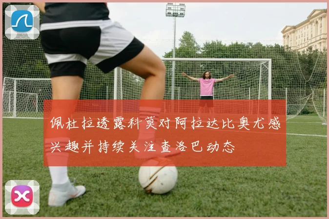 佩杜拉透露科莫对阿拉达比奥尤感兴趣并持续关注查洛巴动态