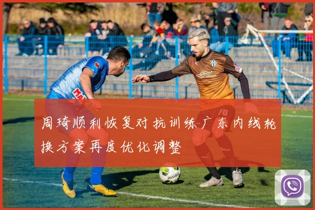 周琦顺利恢复对抗训练广东内线轮换方案再度优化调整