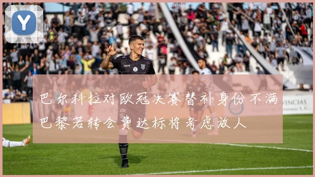 巴尔科拉对欧冠决赛替补身份不满巴黎若转会费达标将考虑放人