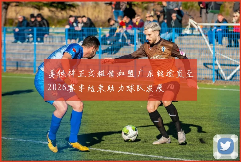 姜轶祥正式租借加盟广东铭途直至2026赛季结束助力球队发展