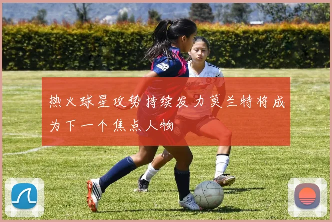 热火球星攻势持续发力莫兰特将成为下一个焦点人物