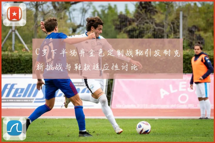 C罗下半场弃金色定制战靴引发耐克新挑战与鞋款适应性讨论