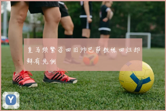 皇马频繁召回旧帅巴萨教练回归却鲜有先例