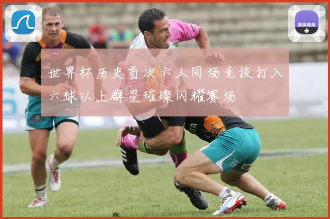 世界杯历史首次六人同场竞技打入六球以上群星璀璨闪耀赛场