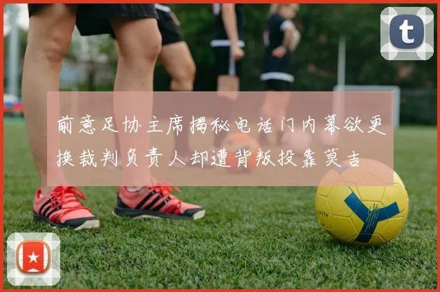 前意足协主席揭秘电话门内幕欲更换裁判负责人却遭背叛投靠莫吉