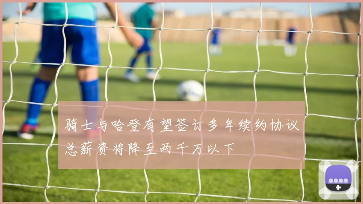 骑士与哈登有望签订多年续约协议总薪资将降至两千万以下