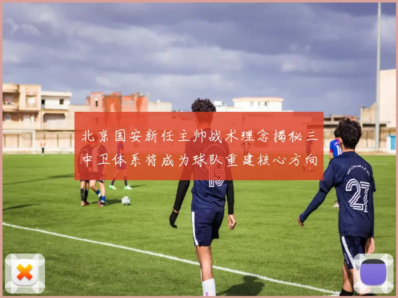 北京国安新任主帅战术理念揭秘三中卫体系将成为球队重建核心方向