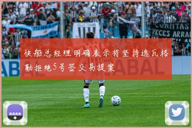 快船总经理明确表示将坚持选瓦格勒拒绝5号签交易提案