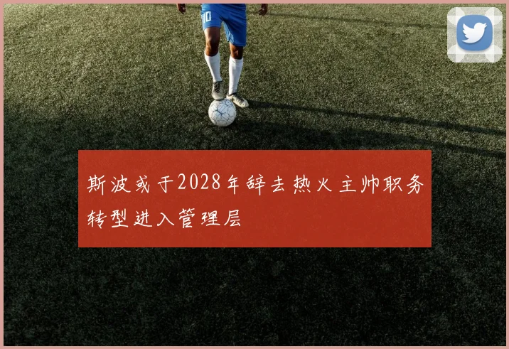 斯波或于2028年辞去热火主帅职务转型进入管理层