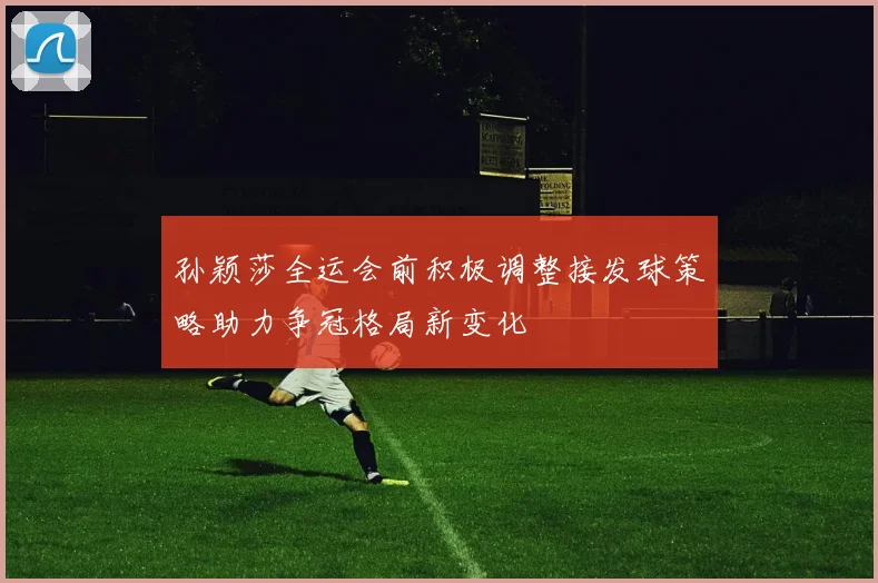 孙颖莎全运会前积极调整接发球策略助力争冠格局新变化