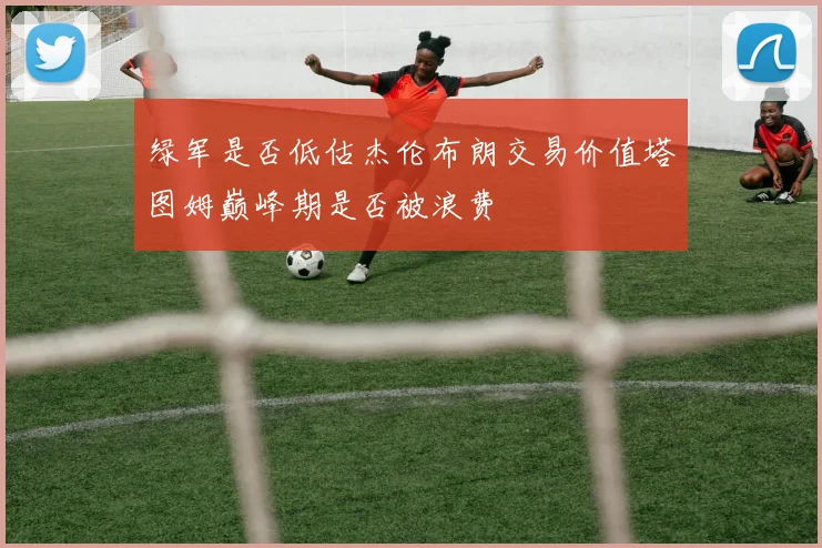 绿军是否低估杰伦布朗交易价值塔图姆巅峰期是否被浪费